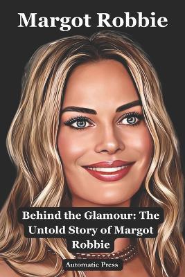 Margot Robbie: Behind the Glamour: The Untold Story of Margot Robbie - Automatic Press - cover