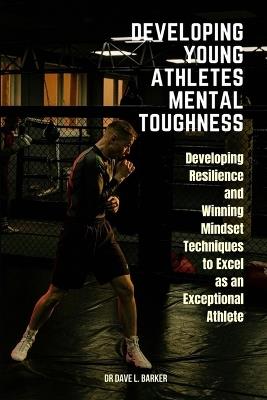 Developing Young Athletes Mental Toughness: Developing Resilience and Winning Mindset Techniques to Excel as an Exceptional Athlete - Dave L Barker - cover