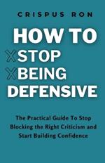 How to Stop Being Defensive: The Practical Guide To Stop Blocking Healthy Criticism and Start Building Confidence