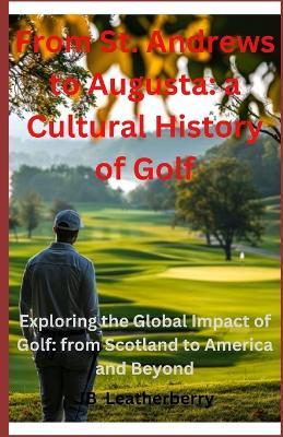 From St. Andrews to Augusta: A Cultural Journey through Golf History: Exploring the Global Impact of Golf: from Scotland to America and Beyond - Jb Leatherberry - cover