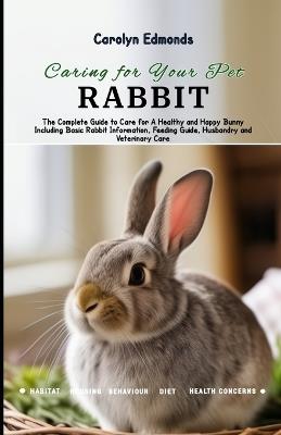 Caring for Your Pet Rabbit: The Complete Guide to Care for A Healthy and Happy Bunny Including Basic Rabbit Information, Feeding Guide, Husbandry and Veterinary Care - Carolyn Edmonds - cover