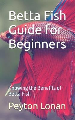 Betta Fish Guide for Beginners: Knowing the Benefits of Betta Fish - Peyton Lonan - cover