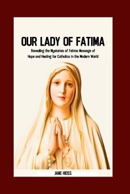 Our Lady of Fatima: Unveiling the Mysteries of Fatima messages, miracles and the Enduring Legacy for Catholics in the Modern world - Jane Heiss - cover