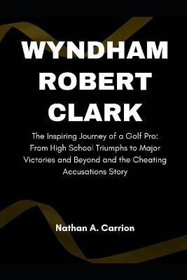 Wyndham Robert Clark: The Inspiring Journey of a Golf Pro: From High School Triumphs to Major Victories and Beyond and the Cheating Accusations Story - Nathan A Carrion - cover