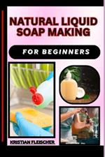 Natural Liquid Soap Making for Beginners: The Complete Practice Guide On Easy Illustrated Procedures, Techniques, Skills And Knowledge On How To make Natural liquid soap From Scratch