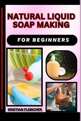 Natural Liquid Soap Making for Beginners: The Complete Practice Guide On Easy Illustrated Procedures, Techniques, Skills And Knowledge On How To make Natural liquid soap From Scratch - Kristian Fleischer - cover