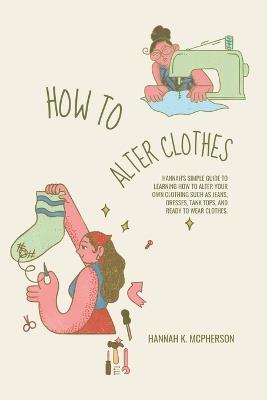 How to Alter Clothes: Hannah's Simple Guide to Learning How to Alter Your Own Clothing Such as Jeans, Dresses, Tank Tops, and Ready to Wear Clothes. - Hannah K McPherson - cover