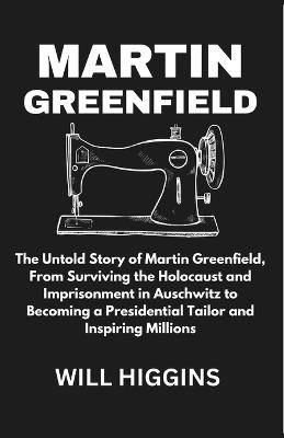 Martin Greenfield: The Untold Story of Martin Greenfield, From Surviving the Holocaust and Imprisonment in Auschwitz to Becoming a Presidential Tailor and Inspiring Millions - Will Higgins - cover