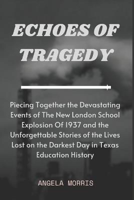 Echoes of Tragedy: Piecing Together the Devastating Events of The New London School Explosion Of 1937 and the Unforgettable Stories of the Lives Lost on the Darkest Day in Texas Education History - Angela Morris - cover
