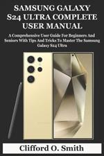 Samsung Galaxy S24 Ultra Complete User Manual: A Comprehensive User Guide For Beginners And Seniors With Tips And Tricks To Master The Samsung Galaxy S24 Ultra