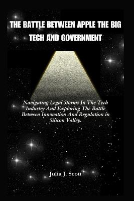 The Battle Between Apple The Big Tech And Government: Navigating Legal Storms In The Tech Industry And Exploring The Battle Between Innovation And Regulation in Silicon Valley. - Julia J Scott - cover