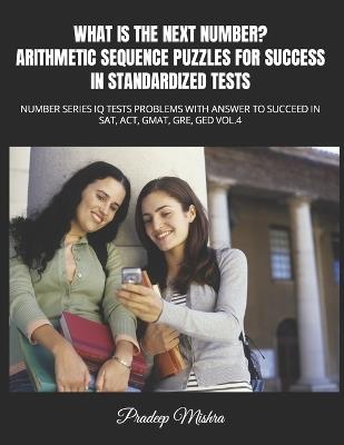 What Is the Next Number? Arithmetic Sequence Puzzles for Success in Standardized Tests: Number Series IQ Tests Problems with Answer to Succeed in Sat, Act, Gmat, Gre, GED Vol.4 - Pradeep Mishra,Kumar - cover