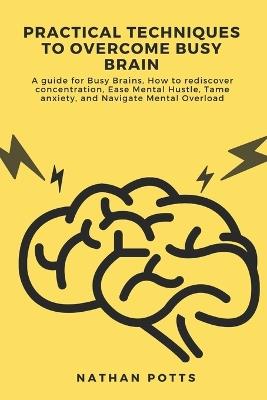 Practical Techniques to Overcome Busy Brain: A guide for Busy Brains, How to rediscover concentration, Ease Mental Hustle, Tame anxiety, and Navigate Mental Overload - Nathan Potts - cover