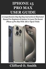 iPhone 15 Pro Max User Guide: A Comprehensive Step-By-Step Instruction & Illustrated Manual For Beginners & Seniors To Learn The Recent iPhone 15 Pro Max With iOS 17 Tips & Tricks