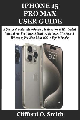 iPhone 15 Pro Max User Guide: A Comprehensive Step-By-Step Instruction & Illustrated Manual For Beginners & Seniors To Learn The Recent iPhone 15 Pro Max With iOS 17 Tips & Tricks - Clifford O Smith - cover