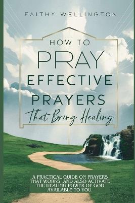 How to Pray Effective Prayers that Bring Healing: A Practical Guide on Prayers That Works, And Also Activate the Healing Power of God Available to You - Faithy Wellington - cover