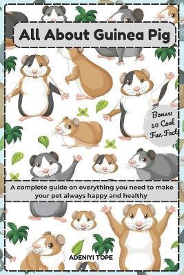 All About Guinea Pig: A complete guide on everything you need to make your pet always happy and healthy (plus 50 fun facts about them) - Tope Adeniyi - cover