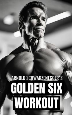 Arnold Schwarzenegger's Golden Six Workout: The Quick Guide to Arnold Schwarzenegger's Golden Six and Timeless Bodybuilding Techniques - Fitness Research Publishing - cover