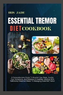 Essential Tremor Diet Cook Book: A Comprehensive Guide To Nourish Your Body, Soothe Your Symptoms, And Embrace A Healthier Lifestyle With Deliciously Balanced Meals To Managing Essential Tremor - Iris Jade - cover
