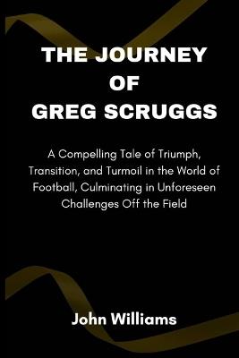 The Journey of Greg Scruggs: A Compelling Tale of Triumph, Transition, and Turmoil in the World of Football, Culminating in Unforeseen Challenges Off the Field - John Williams - cover