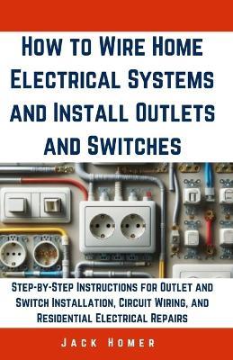 How to Wire Home Electrical Systems and Install Outlets and Switches: Step-by-Step Instructions for Outlet and Switch Installation, Circuit Wiring, and Residential Electrical Repairs - Jack Homer - cover