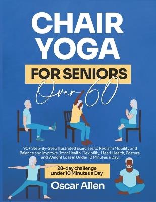 Chair Yoga for Seniors Over 60: 28-day Beginner, Intermediate, and Advanced Guided Challenge to Reclaim Mobility, Balance, Joint Health, Flexibility, Posture, Heart Health, and Lose Weight in Under 10 Minutes a Day with 90+ Illustrated Poses - Oscar Allen - cover