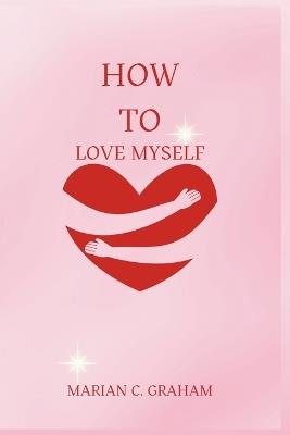 How to Love Myself: The Simple and Heartfelt Guide to Learning to Love Yourself - Marian C Graham - cover