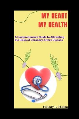 My Heart My Health: A Comprehensive Guide to Alleviating the Risks of Coronary Artery Disease - Felicity C Thelma - cover