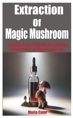 Extraction of Magic Mushroom: A Detailed Guide in Exploring the Cultivation and Utilization of Magic Mushrooms - Maria Cater - cover