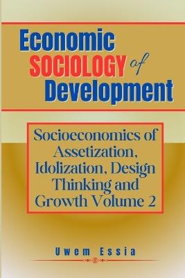 Economic Sociology of Development: SOCIOECONOMICS OF ASSETIZATION, IDOLIZATION, DESIGN THINKING AND GROWTH (Volume 2) - Uwem Essia - cover