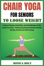 Chair Yoga for Senior to Loose Weight: Achieve Fitness, Flexibility, And Mindfulness With Gentle Exercise - Enhancing Physical Health, Mental Clarity, And Overall Well-Being