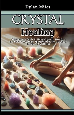 Crystal Healing: A Beginner's Guide to Using Crystals, Benefits and How to Use them Appropriately for Strength, Energy and Wellness - Dylan Miles - cover