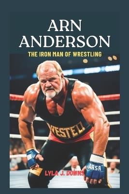 Arn Anderson: The Iron Man of Wrestling: From the Four Horsemen to the Hall of Fame - Lyla J Downs - cover
