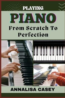 Playing Piano from Scratch to Perfection: Mastering The Melodies, Crafting Musical Brilliance From The Basics Of Piano To Becoming An Expert - Annalisa Casey - cover