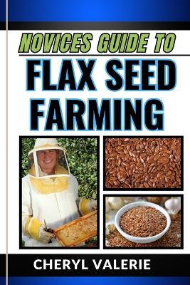 Novices Guide to Flax Seed Farming: From Ground To Golden Harvest, The Beginners Manual From Planting, Watering And Achieving Success In Flax Seed Farming - Cheryl Valerie - cover