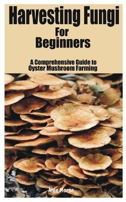 Harvesting Fungi for beginners: A Comprehensive Guide to Oyster Mushroom Farming - Alex Morne - cover