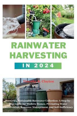 Rainwater Harvesting in 2024: Mastering Sustainable Rainwater Collection: A Step-by-Step Guide for Modern Homes, Promoting Water Conservation, Resource Management, and Self-Sufficiency - Timothy R Clayton - cover