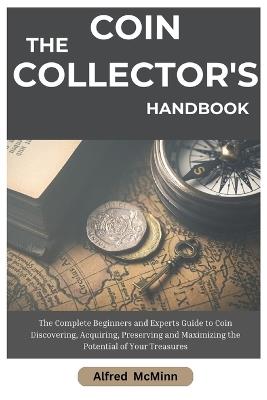 The Coin Collector's Handbook: The Complete Beginners and Experts Guide to Coin Discovering, Acquiring, Preserving and Maximizing the Potential of Your Treasures - Alfred McMinn - cover