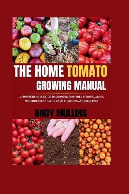 The Home Tomato Growing Manual: A Comprehensive Guide To Growing Tomatoes At Home, Along With Different Varieties Of Tomatoes And Their Uses - Andy Mullins - cover