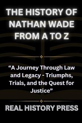 The History of Nathan Wade from A to Z: A Journey Through Law and Legacy - Triumph, Trials, and the Quest for Justice - Real History Press - cover