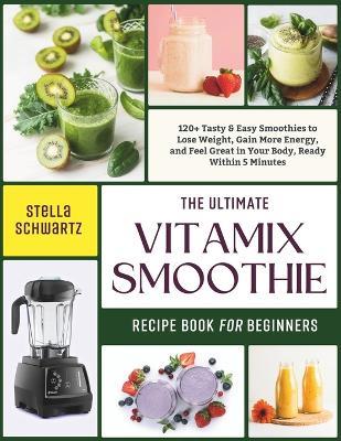 The Ultimate Vitamix Smoothie Recipe Book for Beginners: 120+ Tasty & Easy Smoothies to Lose Weight, Gain More Energy, and Feel Great in Your Body, Ready Within 5 Minutes - Stella Schwartz - cover