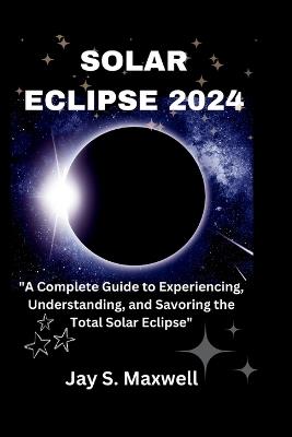 Solar Eclipse 2024: A Complete Guide to Experiencing, Understanding, and Savoring the Total Solar Eclipse - Jay S Maxwell - cover