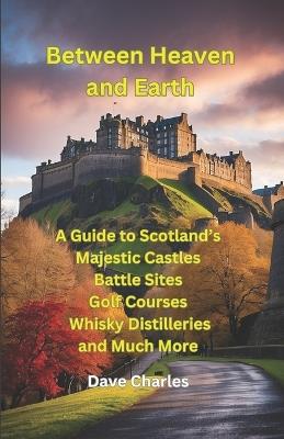 Between Heaven and Earth: A Guide to Scottish Castles, The Best Castle Gardens, Battle Sites, Monuments, Tourist Spots, Golf Courses, The Best Beaches and Whisky Distilleries - Dave Charles - cover