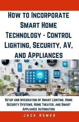 How to Incorporate Smart Home Technology - Control Lighting, Security, AV, and Appliances: Setup and Integration of Smart Lighting, Home Security Systems, Home Theater, and Smart Appliance Automation - Jack Homer - cover