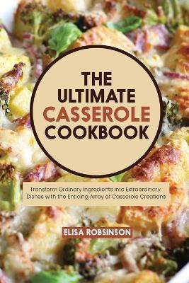 The Ultimate Casserole Cookbook: Transform Ordinary Ingredients into Extraordinary Dishes with the Enticing Array of Casserole Creations - Elisa Robinson - cover