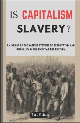 Is Capitalism Slavery?: An Insight Of The Various Systems Of Exploitation And Inequality In The Twenty-First Century - Greg V Jack - cover