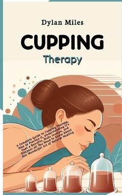 Cupping Therapy: A Complete Guide to Cupping Therapy, How to Practice It, Understanding it's Uses & Benefits, Risks Involve and Discover all You Need to Know About this Wonderful Art of Natural Healing - Dylan Miles - cover