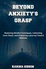 Beyond Anxiety's Grasp: Mastering Mindful Techniques, Cultivating Inner Peace, and Embracing a Journey Toward Wellness