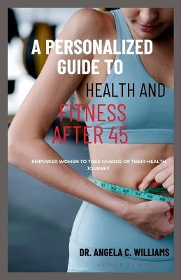 A Personalized Guide to Health and Fitness After 45: Empower Women to Take Charge of Their Health Journey - Angela C Williams - cover