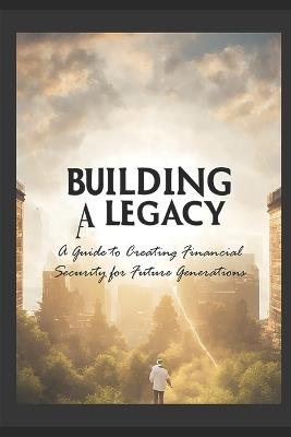 Building a Legacy: A Guide to Creating Financial Security for Future Generations - L Jc - cover